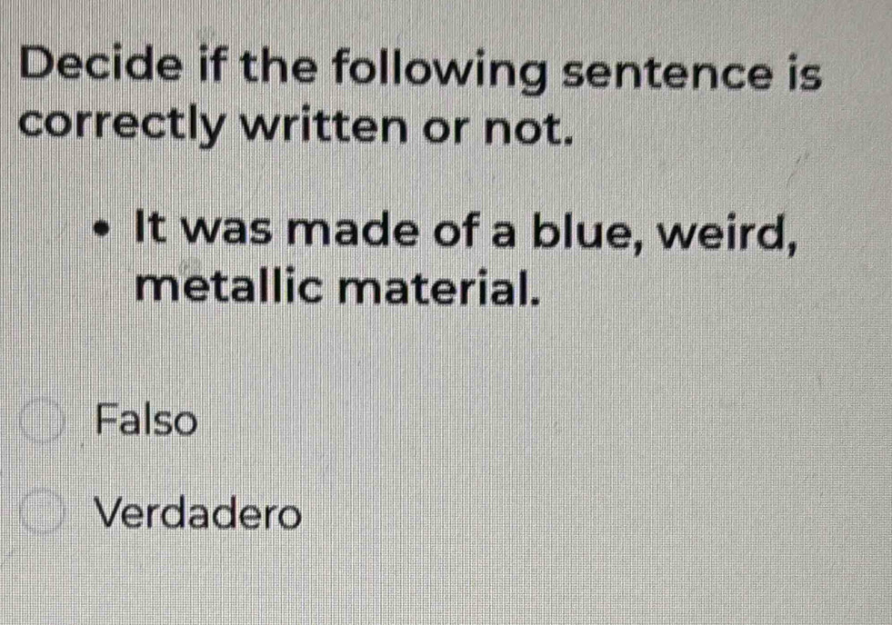 Decide if the following sentence is
correctly written or not.
It was made of a blue, weird,
metallic material.
Falso
Verdadero