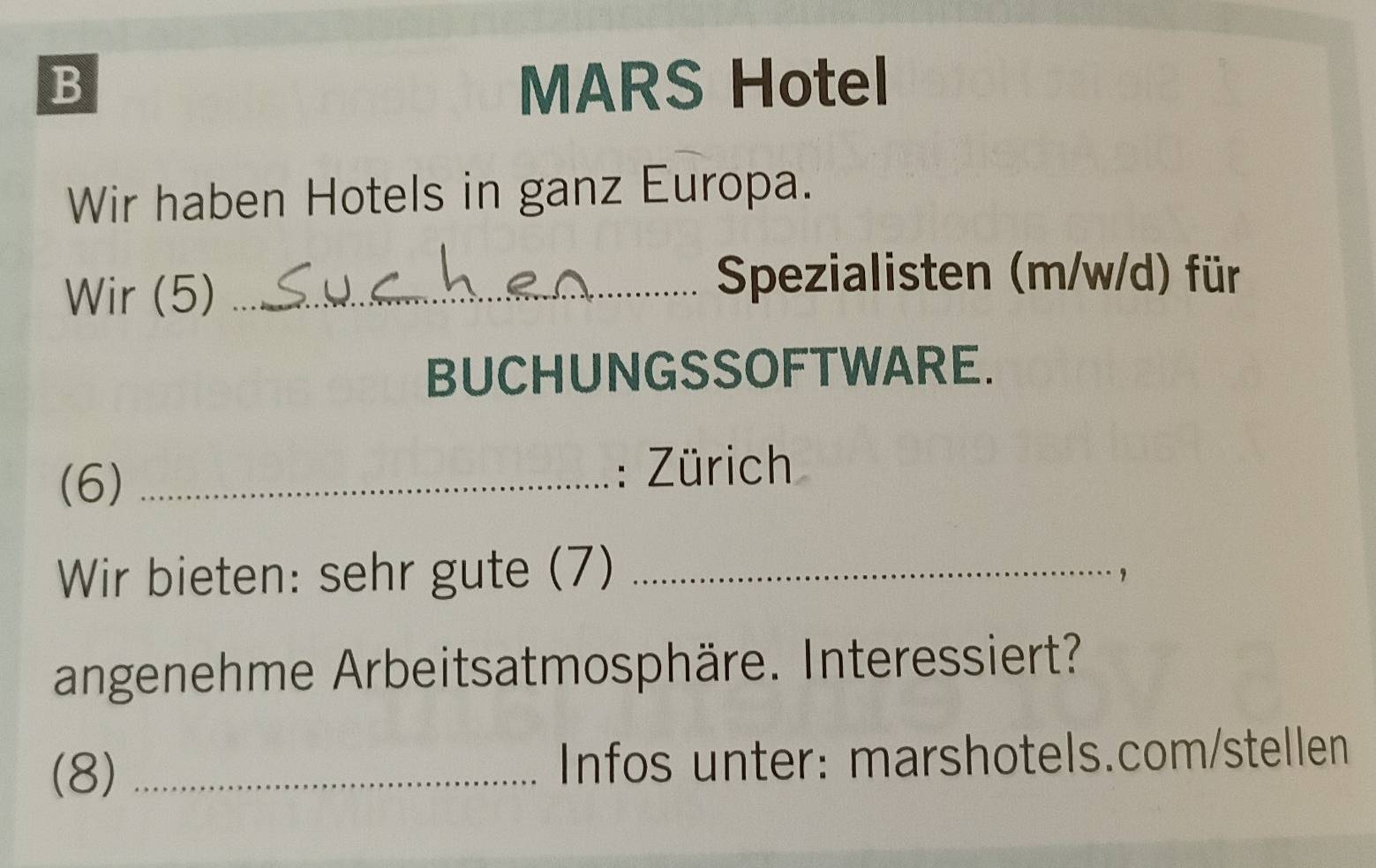 MARS Hotel 
Wir haben Hotels in ganz Europa. 
Wir (5)_ 
Spezialisten (m/w/d) für 
BUCHUNGSSOFTWARE. 
(6) _: Zürich 
Wir bieten: sehr gute (7)_ 
， 
angenehme Arbeitsatmosphäre. Interessiert? 
(8) _Infos unter: marshotels.com/stellen