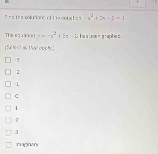 < 15
Find the solutions of the equation -x^2+3x-3=0. 
The equation y=-x^2+3x-3 has been graphed.
(Select all that apply.)
-3
-2
-1
0
1
2
3
imaginary