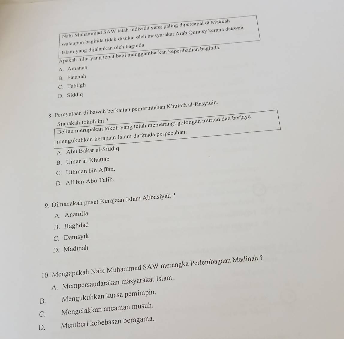 Nabi Muhammad SAW ialah individu yang paling dipercayai di Makkah
walaupun baginda tidak disukai oleh masyarakat Arab Quraisy kerana dakwah
Islam yang dijalankan oleh baginda
Apakah nilai yang tepat bagi menggambarkan keperibadian baginda.
A. Amanah
B. Fatanah
C. Tabligh
D. Siddiq
8. Pernyataan di bawah berkaitan pemerintahan Khulafa al-Rasyidin.
Siapakah tokoh ini ?
Beliau merupakan tokoh yang telah memerangi golongan murtad dan berjaya
mengukuhkan kerajaan Islam daripada perpecahan.
A. Abu Bakar al-Siddiq
B. Umar al-Khattab
C. Uthman bin Affan.
D. Ali bin Abu Talib.
9. Dimanakah pusat Kerajaan Islam Abbasiyah ?
A. Anatolia
B. Baghdad
C. Damsyik
D. Madinah
10. Mengapakah Nabi Muhammad SAW merangka Perlembagaan Madinah ?
A. Mempersaudarakan masyarakat Islam.
B. Mengukuhkan kuasa pemimpin.
C. Mengelakkan ancaman musuh.
D. Memberi kebebasan beragama.