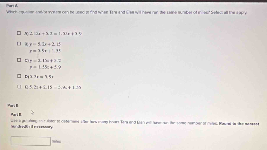 Which equation and/or system can be used to find when Tara and Elan will have run the same number of miles? Select all the apply,
A) 2.15x+5.2=1.55x+5.9
B) y=5.2x+2.15
y=5.9x+1.55
C) y=2.15x+5.2
y=1.55x+5.9
D) 5.3x=5.9x
E) 5.2x+2.15=5.9x+1.55
Part B
Part B
Use a graphing calculator to determine after how many hours Tara and Elan will have run the same number of miles. Round to the nearest
hundredth if necessary.
□ miles