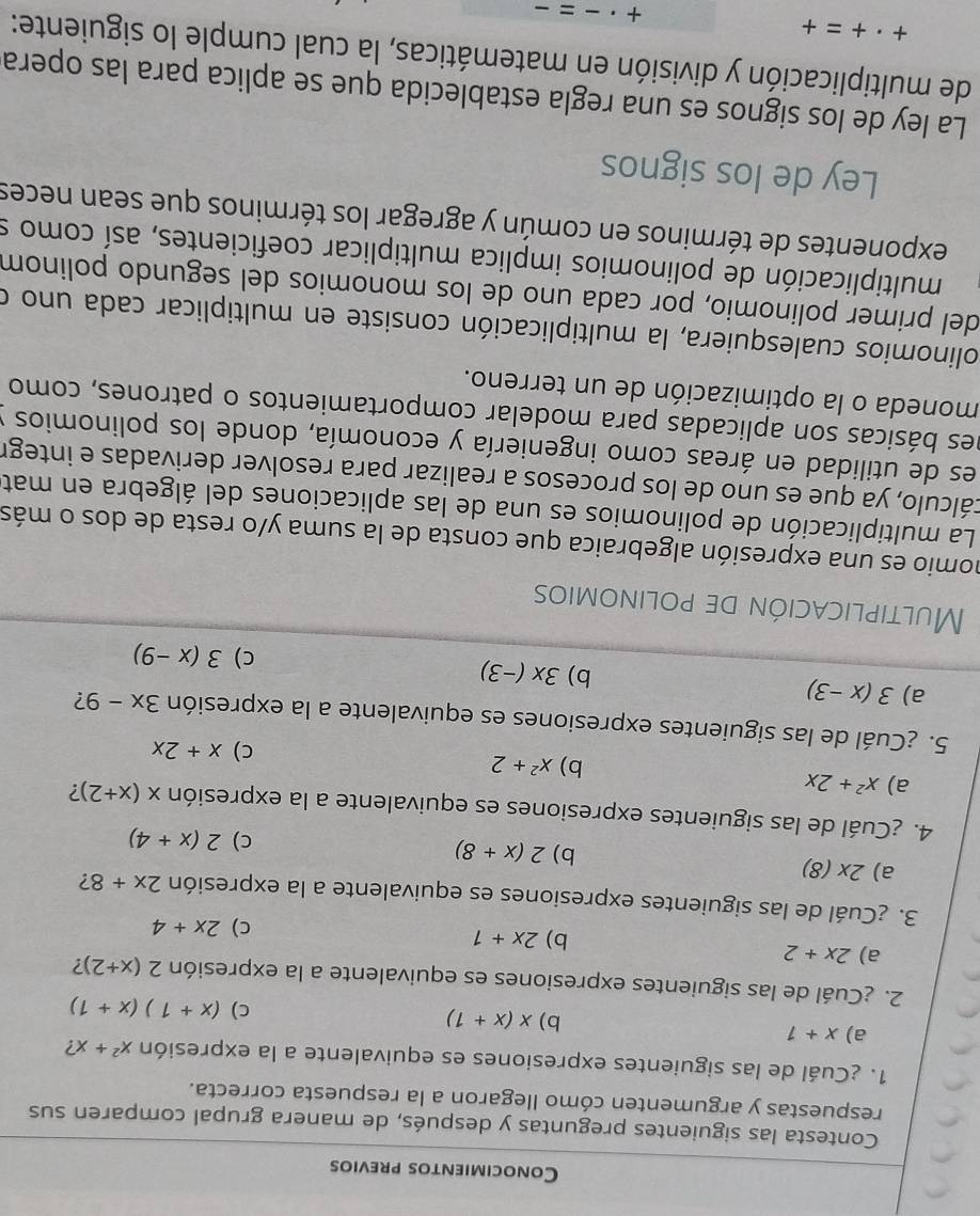 Conocimientos previos
Contesta las siguientes preguntas y después, de manera grupal comparen sus
respuestas y argumenten cómo llegaron a la respuesta correcta.
1. ¿Cuál de las siguientes expresiones es equivalente a la expresión x^2+x ?
a) x+1 b) x(x+1)
C) (x+1)(x+1)
2. ¿Cuál de las siguientes expresiones es equivalente a la expresión 2(x+2) ?
a) 2x+2
b) 2x+1
c) 2x+4
3. ¿Cuál de las siguientes expresiones es equivalente a la expresión 2x+8 2
a) 2* (8) 2(x+8)
b)
c) 2(x+4)
4. ¿Cuál de las siguientes expresiones es equivalente a la expresión x(x+2) 2
a) x^2+2x
b) x^2+2 C) x+2x
5. ¿Cuál de las siguientes expresiones es equivalente a la expresión 3x-9 ?
a) 3(x-3) b) 3x(-3) c) 3(x-9)
Multiplicación de polinomios
nomio es una expresión algebraica que consta de la suma y/o resta de dos o más
La multiplicación de polinomios es una de las aplicaciones del álgebra en mat
cálculo, ya que es uno de los procesos a realizar para resolver derivadas e integr
es de utilidad en áreas como ingeniería y economía, donde los polinomios y
nes básicas son aplicadas para modelar comportamientos o patrones, como
moneda o la optimización de un terreno.
colinomios cualesquiera, la multiplicación consiste en multiplicar cada uno o
del primer polinomio, por cada uno de los monomios del segundo polinom
multiplicación de polinomios implica multiplicar coeficientes, así como s
exponentes de términos en común y agregar los términos que sean neces
Ley de los signos
La ley de los signos es una regla establecida que se aplica para las opera
de multiplicación y división en matemáticas, la cual cumple lo siguiente:
+· +=+
+