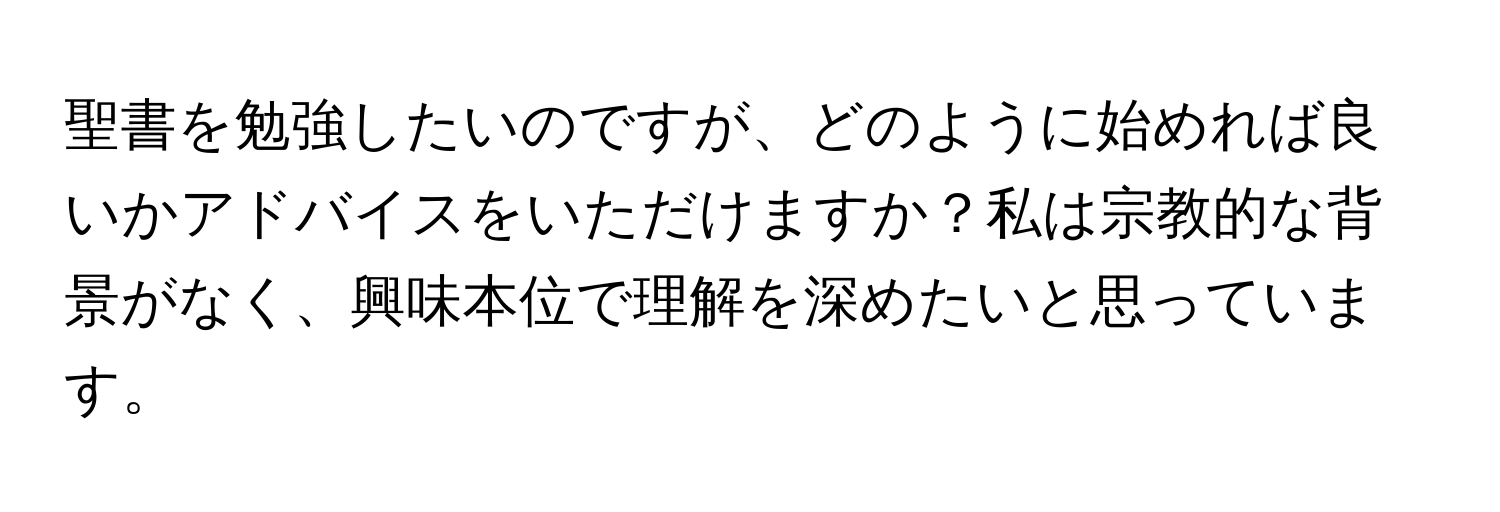 聖書を勉強したいのですが、どのように始めれば良いかアドバイスをいただけますか？私は宗教的な背景がなく、興味本位で理解を深めたいと思っています。