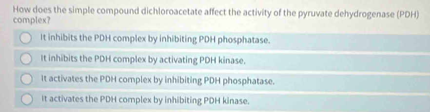 How does the simple compound dichloroacetate affect the activity of the pyruvate dehydrogenase (PDH)
complex?
It inhibits the PDH complex by inhibiting PDH phosphatase.
It inhibits the PDH complex by activating PDH kinase.
It activates the PDH complex by inhibiting PDH phosphatase.
It activates the PDH complex by inhibiting PDH kinase.