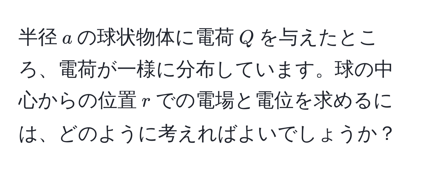 半径$a$の球状物体に電荷$Q$を与えたところ、電荷が一様に分布しています。球の中心からの位置$r$での電場と電位を求めるには、どのように考えればよいでしょうか？