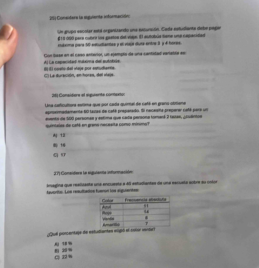 Considere la siguiente información:
Un grupo escolar está organizando una excursión. Cada estudiante debe pagar
10 000 para cubrir los gastos del viaje. El autobús tiene una capacidad
máxima para 50 estudiantes y el viaje dura entre 3 y 4 horas.
Con base en el caso anterior, un ejemplo de una cantidad variable es:
A) La capacidad máxima del autobús.
B) El costo del viaje por estudiante.
C) La duración, en horas, del víaje.
26) Consídera el siguiente contexto:
Una caficultora estima que por cada quintal de café en grano obtiene
aproximadamente 60 tazas de café preparado. Si necesita preparar café para un
evento de 500 personas y estima que cada persona tomará 2 tazas, ¿cuántos
quintales de café en grano necesita como mínimo?
A) 12
B) 16
C) 17
27) Considera la siguiente información:
Imagina que realizaste una encuesta a 40 estudiantes de una escuela sobre su color
favorito. Los resultados fueron los siguientes:
¿Qué porcentaje de estudiantes eligió el color verde?
A) 18 %
B) 20 %
C) 22 %