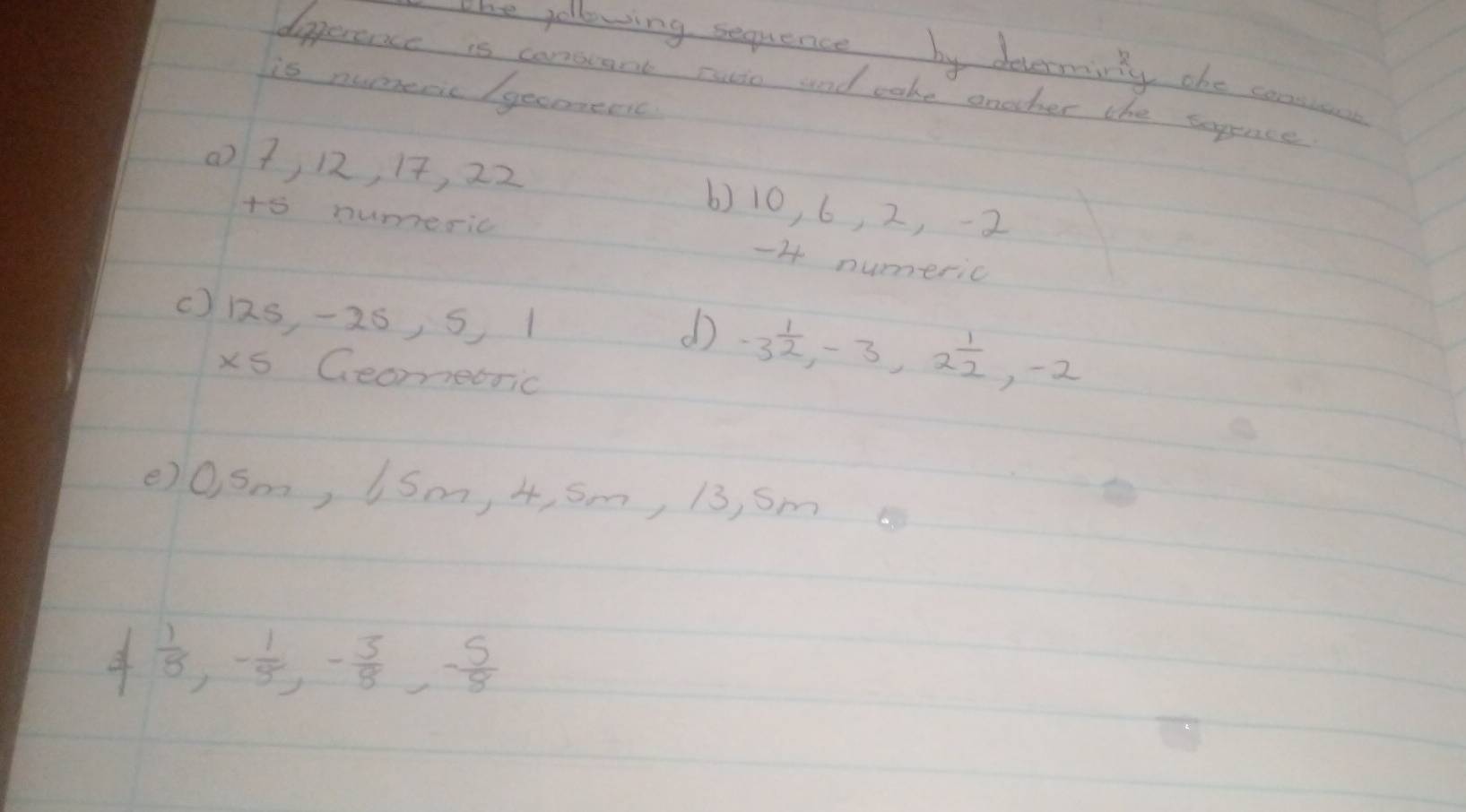 one yollowing sequence by devermirty the conien
dipperence is conseant ruio and cake onoher the sopince
is nuppenc /gecomenc
() 7, 12, 17, 22 6) 10, 6, 2, -2
tó numeric -4 numeric
() 1s -25, 5 1
d -3 1/2 , -3, 2 1/2 , -2
xs Geomecric
()0Sm, (Sm, 4, Sm, 13, Sm
 1/8 , - 1/5 , - 3/8 , - 5/8 