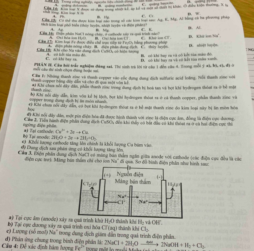 Cn 13:  Trong công nghiệp, nguyên liệu chính dùng đề sản xuấi An D. quậng pyrte
A. quặng dolomite. B. quặng manhetite. C. quặng bauxite.
Câu 14: Kim loại X được sử dụng trong nhiệt kể, áp kế và một số thiết bị khác. Ở điều kiện thường, X là
chất lông. Kim loại X là
A. Pb. B. Hg. C. Cr. D. W.
Câu IS: Có thể thu được kim loại nào trong số các kim loại sau: Ag, K, Mg, Al bằng cả ba phương pháp
tách kim loại phố biển (thủy luyện, nhiệt luyện và điện phân)?
A. Ag. B. Mg. C. K. D. Al.
Cầu 16: Điện phân NaCl nóng chày, ở cathode xảy ra quá trình nào?
A. Oxi hóa ion H_2O. B. Oxi hóa ion Cl
Câu 17: Kim loại Fe được điều chế trực tiếp từ Fe_2O_3 bằng phương pháp C. Khứ ion Cl. D. Khử ion Na'.
A. điện phân nóng chảy. B. điện phân dung dịch. C. thủy luyện. D. nhiệt luyện.
Câu 18: Khi cho Na vào dung dịch CuSO_4 có hiện tượng ) NG
A. có kết tủa màu đỏ. B. có khí bay ra và có kết tủa màu đỏ.
C. có khí bay ra. D. có khí bay ra và có kết tủa màu xanh.
PHÀN II. Câu hỏi trắc nghiệm đúng sai, Thí sinh trả lời từ câu 1 đến câu 4. Trong mỗi ý a), b), c), đ) ờ
mỗi câu thí sinh chọn đúng hoặc sai.
Cầu 1: Nhúng thanh zinc và thanh copper vào cốc đựng dung dịch sulfuric acid loãng. Nối thanh zinc với
thanh copper bằng đây dẫn và cho đi qua một vôn kế.
a) Khi chưa nổi dây dân, phần thanh zinc trong dung dịch bị hoà tan và bọt khí hydrogen thóat ra ở bề mặt N
thanh zinc.
b) Khi nổi dây dẫn, kim vôn kế bị lệch, bọt khí hydrogen thóat ra ở cả thanh copper, phần thanh zinc và
copper trong dung dịch bị ăn mòn nhanh.
c) Khi chưa nổi dây dẫn, có bọt khí hydrogen thóat ra ở bề mặt thanh zinc do kim loại này bị ăn mòn hóa
học
d) Khi nối dây dân, một pin điện hóa đã được hình thành với zine là diện cực âm, đồng là điện cực dương.
Câu 2. Tiến hành điện phân dung dịch CuSO_4 đến khi thấy có bắt đầu có khí thóat ra ở cả hai điện cực thì
ngừng điện phân.
a) Tại cathode: Cu^(2+)+2eto Cu.
b) Tại anode: 2H_2O+2eto 2H_2+O_2.
c) Khối lượng cathode tăng lên chính là khối lượng Cu bám vào.
d) Dung dịch sau phản ứng có khối lượng tăng lên.
Câu 3. Điện phân dung dịch NaCl có màng bán thẩm ngăn giữa anode với cathode (các điện cực đều là các
điện cực trơ). Màng bán thấm chỉ cho ion Na* di qua. Sơ đồ bình điện phâhình sau:
a) Tại cực âm (anode) xảy ra quá trình khử H_2O thành khí H_2 và OH".
b) Tại cực dương xảy ra quá trình oxi hóa Cl'(ao a) thành khí Cl_2.
c) Lượng (số mol)1 Na^+ T trong dung dịch giảm dần trong quá trình điện phân.
d) Phản ứng chung trong bình điện phân là:
Câu 4: Để xác định hàm lượng Fe^(2+) trong một lo muối Mohr 2NaCl+2H_2Oxrightarrow dpdd2NaOH+H_2+Cl_2.