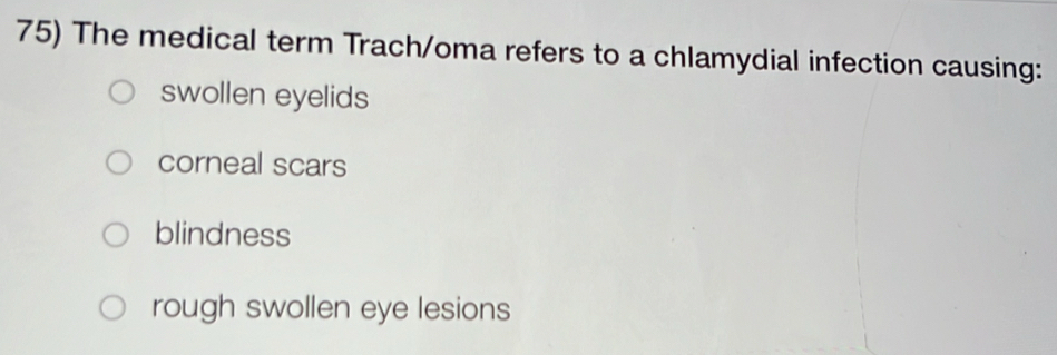 The medical term Trach/oma refers to a chlamydial infection causing:
swollen eyelids
corneal scars
blindness
rough swollen eye lesions