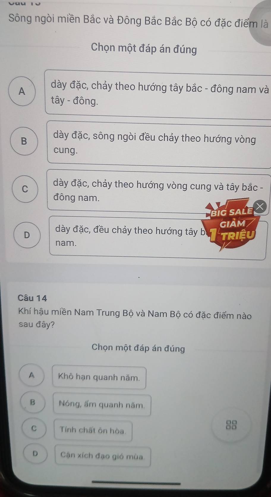 Sông ngòi miền Bắc và Đông Bắc Bắc Bộ có đặc điểm là
Chọn một đáp án đúng
A
dày đặc, chảy theo hướng tây bắc - đông nam và
tây - đông.
B
dày đặc, sông ngòi đều chảy theo hướng vòng
cung.
C
dày đặc, chảy theo hướng vòng cung và tây bắc -
đông nam.
BIG SALE
giảm
dày đặc, đều chảy theo hướng tây b
D triệu
nam.
Câu 14
Khí hậu miền Nam Trung Bộ và Nam Bộ có đặc điểm nào
sau đây?
Chọn một đáp án đúng
A Khô hạn quanh năm.
B Nóng, ấm quanh năm.
C Tính chất ôn hòa.
8
D Cận xích đạo gió mùa.