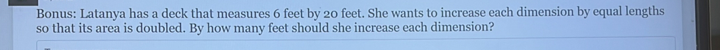 Bonus: Latanya has a deck that measures 6 feet by 20 feet. She wants to increase each dimension by equal lengths 
so that its area is doubled. By how many feet should she increase each dimension?