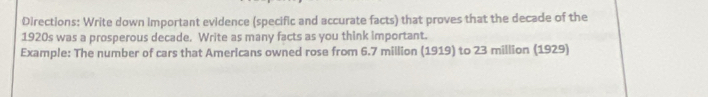 Directions: Write down important evidence (specific and accurate facts) that proves that the decade of the 
1920s was a prosperous decade. Write as many facts as you think important. 
Example: The number of cars that Americans owned rose from 6.7 million (1919) to 23 million (1929)