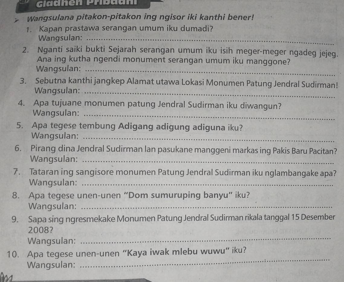 Gladhen Pribaani 
Wangsulana pitakon-pitakon ing ngisor iki kanthi bener! 
1. Kapan prastawa serangan umum iku dumadi? 
Wangsulan:_ 
2. Nganti saiki bukti Sejarah serangan umum iku isih meger-meger ngadeg jejeg. 
Ana ing kutha ngendi monument serangan umum iku manggone? 
Wangsulan:_ 
3. Sebutna kanthi jangkep Alamat utawa Lokasi Monumen Patung Jendral Sudirman! 
Wangsulan:_ 
4. Apa tujuane monumen patung Jendral Sudirman iku diwangun? 
Wangsulan:_ 
5. Apa tegese tembung Adigang adigung adiguna iku? 
Wangsulan:_ 
6. Pirang dina Jendral Sudirman lan pasukane manggeni markas ing Pakis Baru Pacitan? 
Wangsulan:_ 
7. Tataran ing sangisore monumen Patung Jendral Sudirman iku nglambangake apa? 
Wangsulan:_ 
8. Apa tegese unen-unen “Dom sumuruping banyu” iku? 
Wangsulan:_ 
9. Sapa sing ngresmekake Monumen Patung Jendral Sudirman rikala tanggal 15 Desember 
2008? 
Wangsulan: 
_ 
10. Apa tegese unen-unen “Kaya iwak mlebu wuwu” iku? 
Wangsulan: 
_