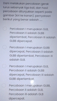 Dani melakukan percobaan gerak
lurus sebanyak tiga kali, dan hasil
percobaan ditunjukkan seperti pada
gambar (kiri ke kanan). pernyataan
berikut yang benar adalah .....
Percobaan I merupakan GLB,
Percobaan II adalah GLBB ·
diperlambat, Percobaan III adalah
GLBB dipercepat.
Percobaan I merupakan GLBB
dipercepat, Percobaan II adalah
GLBB diperlambat, Percobaan III
adalah GLB.
Percobaan I merupakan GLB,
Percobaan II adalah GLBB
dipercepat, Percobaan III adalah
GLBB diperlambat.
Percobaan I merupakan GLBB,
Percobaan II adalah GLB,
Percobaan III adalah GLB
dipercepat.