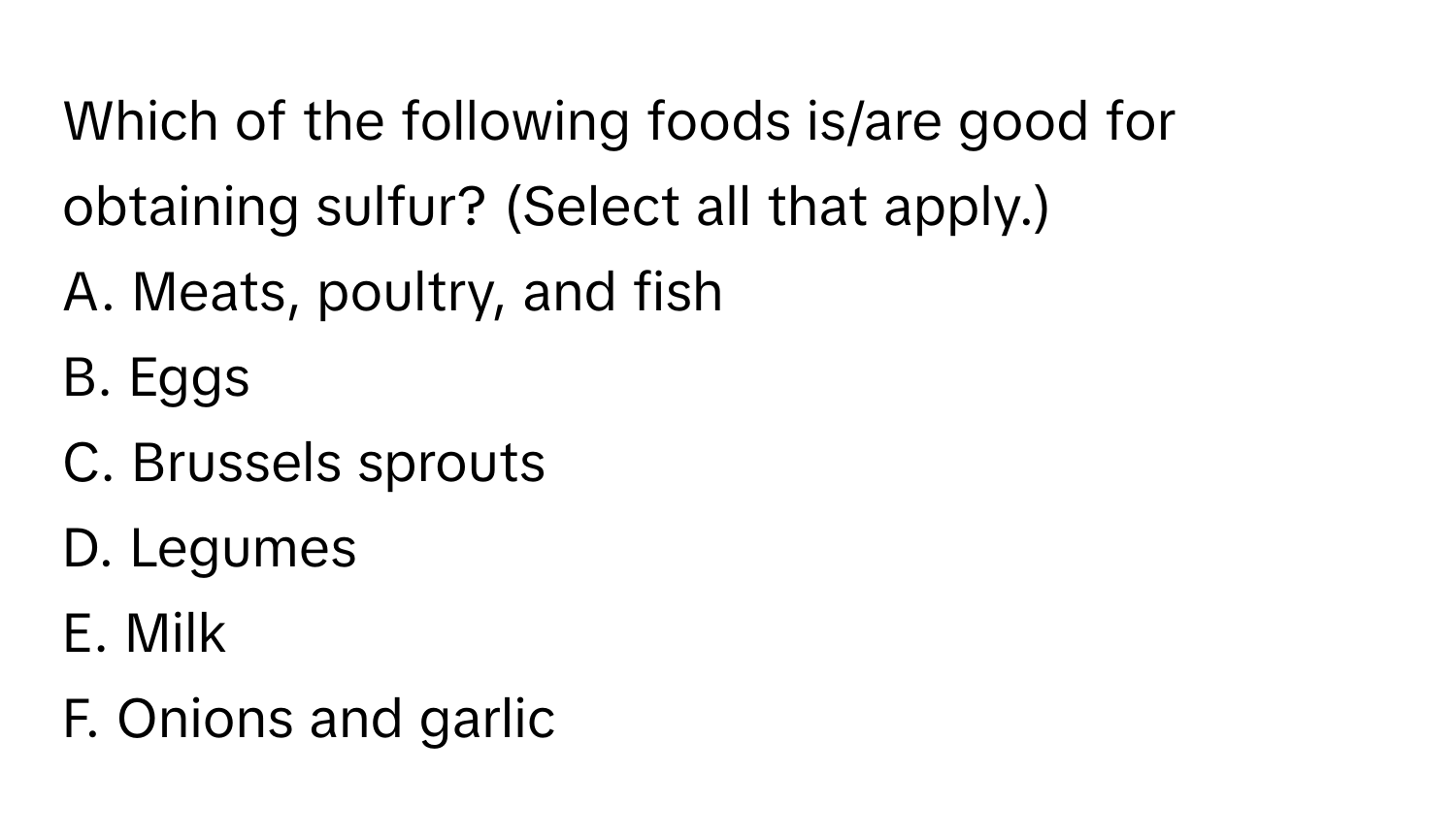 Which of the following foods is/are good for obtaining sulfur? (Select all that apply.)

A. Meats, poultry, and fish
B. Eggs
C. Brussels sprouts
D. Legumes
E. Milk
F. Onions and garlic