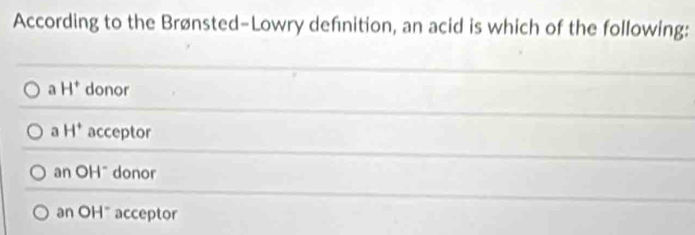 According to the Brønsted-Lowry defnition, an acid is which of the following:
a H^+ donor
a H^+ acceptor
an OH^- donor
an OH" acceptor