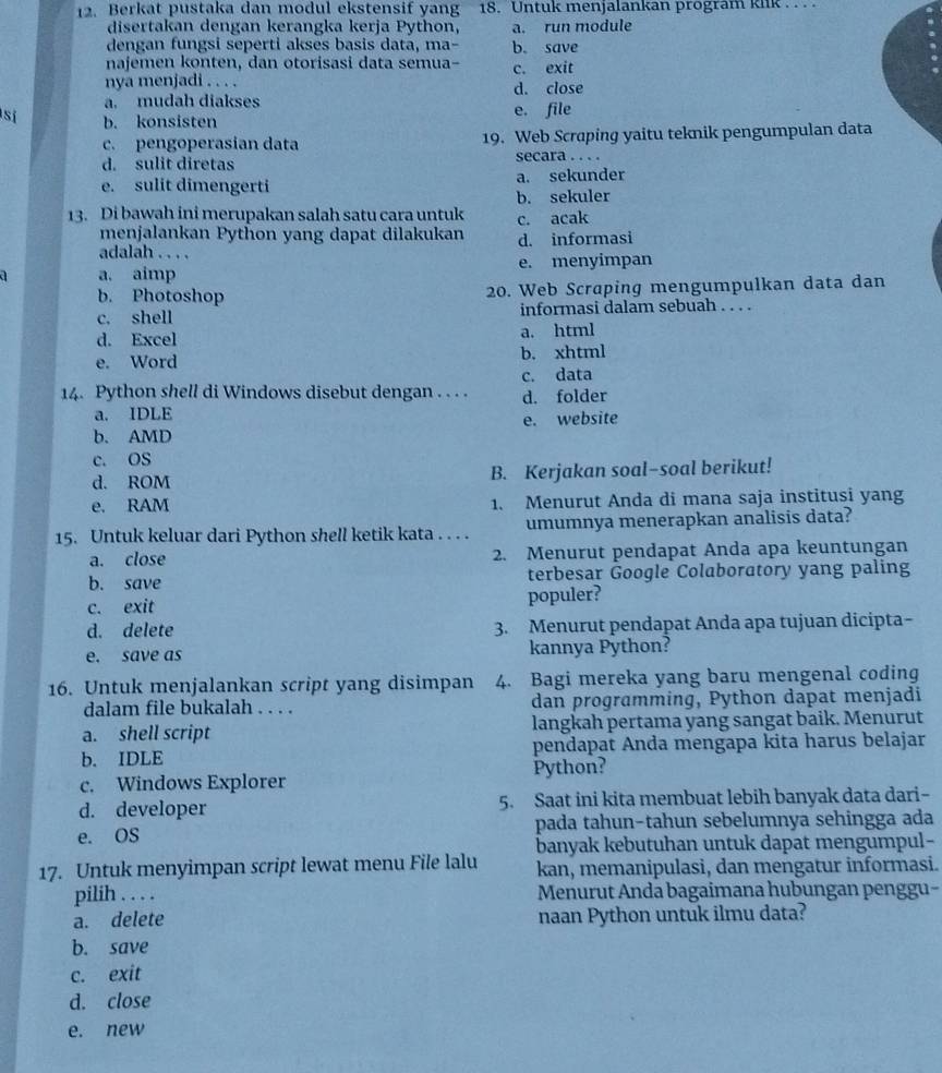 Berkat pustaka dan modul ekstensif yang 18. Untuk menjalankan program kiik . . .  .
disertakan dengan kerangka kerja Python, a. run module
dengan fungsi seperti akses basis data, ma- b. save
najemen konten, dan otorisasi data semua- c. exit
nya menjadi . . . . d. close
a. mudah diakses
sí b. konsisten e. file
c. pengoperasian data 19. Web Scraping yaitu teknik pengumpulan data
d. sulit diretas secara . . . .
e. sulit dimengerti a. sekunder
b. sekuler
13. Di bawah ini merupakan salah satu cara untuk c. acak
menjalankan Python yang dapat dilakukan d. informasi
adalah . . . .
a. aimp e. menyimpan
b. Photoshop 20. Web Scraping mengumpulkan data dan
c. shell informasi dalam sebuah . . . .
d. Excel a. html
e. Word b. xhtml
c. data
14. Python shell di Windows disebut dengan . . . . d. folder
a. IDLE
b. AMD e. website
c. OS
d. ROM B. Kerjakan soal-soal berikut!
e. RAM 1. Menurut Anda di mana saja institusi yang
15. Untuk keluar dari Python shell ketik kata . . . . umumnya menerapkan analisis data?
a. close 2. Menurut pendapat Anda apa keuntungan
b. save terbesar Google Colaboratory yang paling
c. exit populer?
d. delete 3. Menurut pendapat Anda apa tujuan dicipta-
e. save as kannya Python?
16. Untuk menjalankan script yang disimpan 4. Bagi mereka yang baru mengenal coding
dalam file bukalah . . . . dan programming, Python dapat menjadi
a. shell script langkah pertama yang sangat baik. Menurut
b. IDLE pendapat Anda mengapa kita harus belajar
c. Windows Explorer Python?
d. developer 5. Saat ini kita membuat lebih banyak data dari-
e. OS pada tahun-tahun sebelumnya sehingga ada
banyak kebutuhan untuk dapat mengumpul-
17. Untuk menyimpan script lewat menu File lalu kan, memanipulasi, dan mengatur informasi.
pilih . . . . Menurut Anda bagaimana hubungan penggu-
a. delete naan Python untuk ilmu data?
b. save
c. exit
d. close
e. new