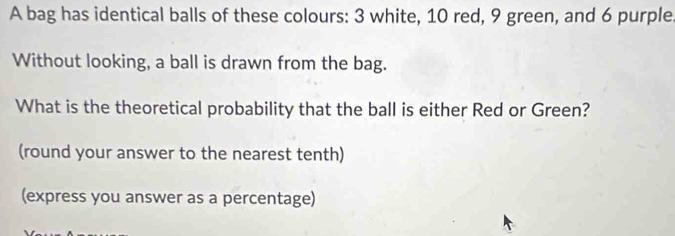 A bag has identical balls of these colours: 3 white, 10 red, 9 green, and 6 purple 
Without looking, a ball is drawn from the bag. 
What is the theoretical probability that the ball is either Red or Green? 
(round your answer to the nearest tenth) 
(express you answer as a percentage)