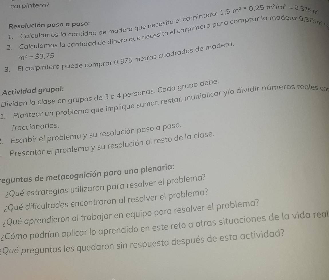 carpintero? 
1. Calculamos la cantidad de madera que necesita el carpintero: 1,5m^2*0,25m^2/m^2=0,375m^2
Resolución paso a paso: 
2. Calculamos la cantidad de dinero que necesita el carpintero para comprar la madera: 0,375m^2
m^2=$3,75
3. El carpintero puede comprar 0,375 metros cuadrados de madera 
Actividad grupal: 
Dividan la clase en grupos de 3 o 4 personas. Cada grupo debe: 
1. Plantear un problema que implique sumar, restar, multiplicar y/o dividir números reales con 
fraccionarios. 
2. Escribir el problema y su resolución paso a paso. 
Presentar el problema y su resolución al resto de la clase. 
reguntas de metacognición para una plenaria: 
¿Qué estrategias utilizaron para resolver el problema? 
¿Qué dificultades encontraron al resolver el problema? 
¿Qué aprendieron al trabajar en equipo para resolver el problema? 
¿Cómo podrían aplicar lo aprendido en este reto a otras situaciones de la vida real 
:Qué preguntas les quedaron sin respuesta después de esta actividad?