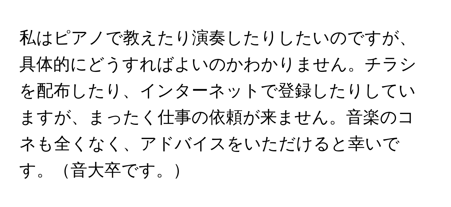 私はピアノで教えたり演奏したりしたいのですが、具体的にどうすればよいのかわかりません。チラシを配布したり、インターネットで登録したりしていますが、まったく仕事の依頼が来ません。音楽のコネも全くなく、アドバイスをいただけると幸いです。音大卒です。