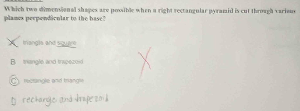 Which two dimensional shapes are possible when a right rectangular pyramid is cut through various
planes perpendicular to the base?
trangle and square
B triangle and trapezoi
C rectangle and triangle