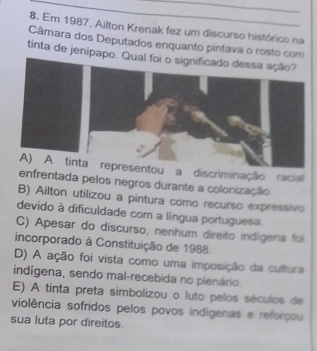 Em 1987, Ailton Krenak fez um discurso histórico na
Câmara dos Deputados enquanto pintava o rosto com
tinta de jenipapo.
a discriminação racial
enfrentada pelos negros durante a colonização.
B) Ailton utilizou a pintura como recurso expressivo
devido à dificuldade com a língua portuguesa.
C) Apesar do discurso, nenhum direito indígena foi
incorporado à Constituição de 1988.
D) A ação foi vista como uma imposição da cultura
indígena, sendo mal-recebida no plenário.
E) A tinta preta simbolizou o luto pelos séculos de
violência sofridos pelos povos indígenas e reforçou
sua luta por direitos.