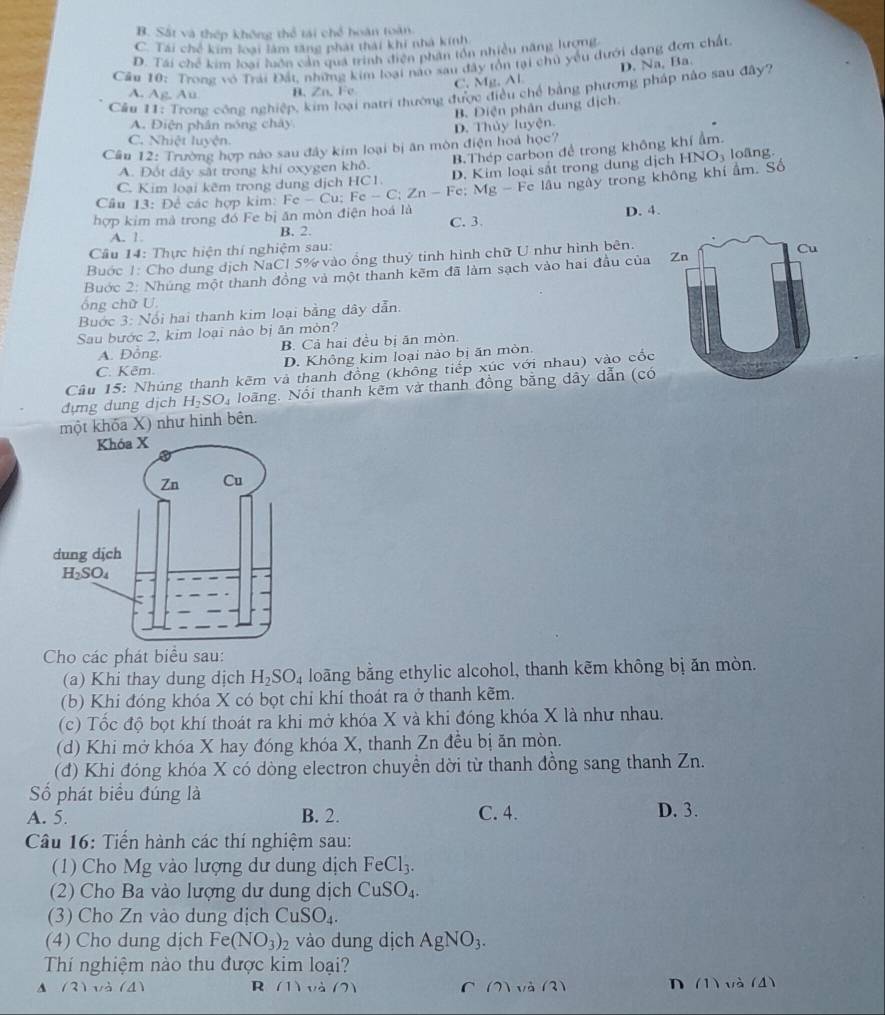 B. Sắt và thép không thể tại chế hoàn toàn
C. Tái chế kim loại làm tăng phát thai khi nhà kính
D. Tá chd kim loại luôn cản quá trình điện phân tồn nhiều năng lượng
Câu 10: ng vô Trai Đất, những kim loại nào sau dây tôn tại chủ yêu dưới dạng đơn chất.
C. Mg, Al D. Na, Ba.
Cầu 11: Trong công nghiệp, kim loại natri thường được điều chế bảng phương pháp nào sau đây?
A. Ag, Au B. Zn, Fe
B. Điện phân dung địch.
A. Điện phân nóng chây
D. Thủy luyện
C. Nhiệt luyện
Câu 12: Trường hợp nào sau đây kim loại bị ăn mòn điện hoa học?
B.Thép carbon đề trong không khí ẩm.
A. Đốt dây sắt trong khi oxygen khô. HNO_3
C. Kim loại kẽm trong dung dịch HC1. loâng
Fe lâu ngày trong không khí âm. Số
Cầu 13: Đề các hợp kim: Fe -Cu:Fe-C;Zn-Fe;Mg- D. Kim loại sắt trong dung dịch I
D. 4.
hợp kim mà trong đó Fe bị ăn mòn điện hoá là C. 3.
A. 1. B. 2.
Cầâu 14: Thực hiện thí nghiệm sau: 
Buớc 1: Cho dung dịch NaC! 5% vào ổng thuỷ tinh hình chữ U như hình bên.
Bước 2: Nhúng một thanh đồng và một thanh kẽm đã làm sạch vào hai đầu của
ổng chữ U.
Buước 3: Nổi hai thanh kim loại bằng dây dẫn.
Sau bước 2, kim loại nào bị ăn mòn?
A. Đồng B. Cả hai đều bị ăn mòn.
C. Kẽm D. Không kim loại nào bị ăn mòn.
Câu 15: Nhúng thanh kẽm và thanh đồng (không tiếp xúc với nhau) vào cốc
đựng dung dịch H_2SO_4 Noãng. Nổi thanh kẽm và thanh đồng bằng dây dẫn (có
một khóa X) như hình bên.
Cho các phát biểu sau:
(a) Khi thay dung dịch H_2SO_4 loãng bằng ethylic alcohol, thanh kẽm không bị ăn mòn.
(b) Khi đóng khóa X có bọt chỉ khí thoát ra ở thanh kẽm.
(c) Tốc độ bọt khí thoát ra khi mở khóa X và khi đóng khóa X là như nhau.
(d) Khi mở khóa X hay đóng khóa X, thanh ∠ n đều bị ăn mòn.
(đ) Khi đóng khóa X có dòng electron chuyển dời từ thanh đồng sang thanh Zn.
Số phát biểu đúng là
A. 5. B. 2. C. 4. D. 3.
Câu 16: Tiến hành các thí nghiệm sau:
(1) Cho Mg vào lượng dư dung dịch FeCl_3.
(2) Cho Ba vào lượng dư dung dịch CuSO_4.
(3) Cho Zn vào dung dịch CuSO_4.
(4) Cho dung dịch  . Fe (NO_3)_2 vào dung dịch AgNO_3.
Thí nghiệm nào thu được kim loại?
A (3)1/2(4) R (1) và (2) C (?)1/2(3) D(1) và (4)