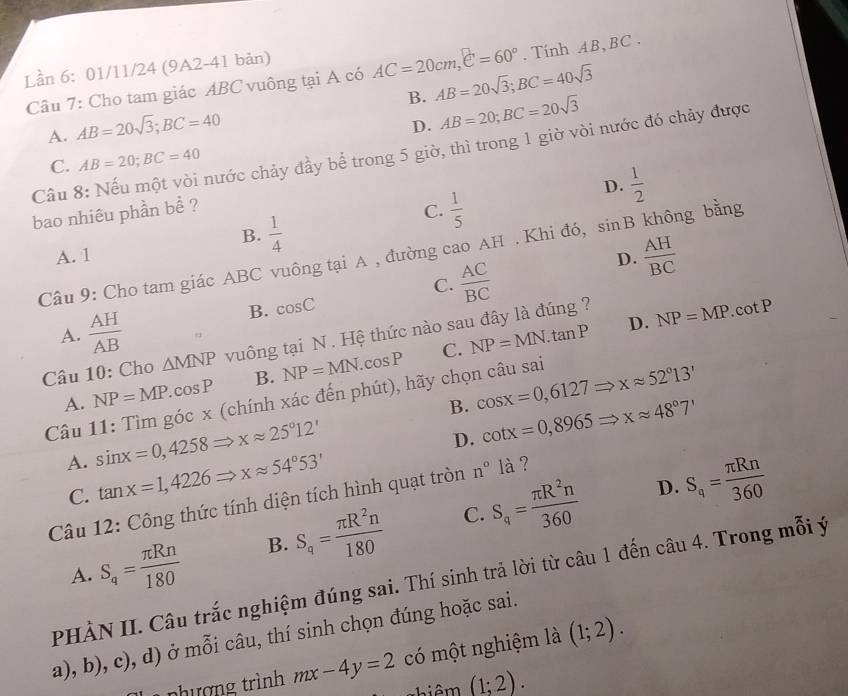 Lần 6: 01/11/24 (9A2-41 bản) AC=20cm,e=60°. Tính AB, BC .
Câu 7: Cho tam giác ABC vuông tại A có
A. AB=20sqrt(3);BC=40 B. AB=20sqrt(3);BC=40sqrt(3)
D. AB=20;BC=20sqrt(3)
Cầu 8: Nếu một vòi nước chảy đầy bể trong 5 giờ, thì trong 1 giờ vòi nước đó chảy được
C. AB=20;BC=40
D.  1/2 
bao nhiêu phần bể ? C.  1/5  không bằng
B.  1/4 
A. 1 D.  AH/BC 
Câu 9: Cho tam giác ABC vuông tại A , đường cao AH . Khi đó, sin B
C.  AC/BC 
A.  AH/AB 
B. cos C frac circ 
D. NP=MP. co
Câu 10: Cho △ MNP vuông tại N . Hệ thức nào sau đây là đúng ?
C.
A. NP=MP.cos P B. NP=MN.cos P NP=MN.tan P
Câu 11: Tìm góc x (chính xác đến phút), hãy chọn câu sai cos x=0,6127Rightarrow xapprox 52°13'
B. cot x=0,8965Rightarrow xapprox 48°7'
A. sin x=0,4258Rightarrow xapprox 25°12'
D.
C. tan x=1,4226Rightarrow xapprox 54°53' S_q= π Rn/360 
D.
Câu 12: Công thức tính diện tích hình quạt tròn n°la ?
C.
A. S_q= π Rn/180  B. S_q= π R^2n/180  S_q= π R^2n/360 
PHÀN II. Câu trắc nghiệm đúng sai. Thí sinh trả lời từ câu 1 đến câu 4. Trong mỗi ý
a), b), c), d) ở mỗi câu, thí sinh chọn đúng hoặc sai.
nhượng trình mx-4y=2 có một nghiệm là (1;2).
(1;2).