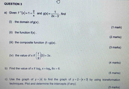 Given f^(-1)(x)=1+ 2/x  and g(x)= 1/2x-3  , find 
(i) the domain of g(x). 
(1 mark) 
(ii) the function f(x). 
(2 marks) 
(iii) the composite function (fcirc g)(x). 
(3 marks) 
(iv) the value of xif( f/g )(3)=3x. 
(4 marks) 
b) Find the value of x if log _2x+log _48x=6. 
(5 marks) 
c) Use the graph of y=|x| to find the graph of y=2-|x+3| by using transformation 
techniques. Plot and determine the intercepts (if any) 
(5 marks)