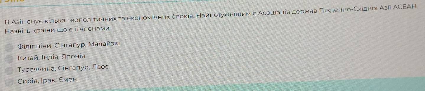 В Азіі існуе κілька геоπолίтичних та економίчних блоківе Найποτужнешимε Асоцеацίяδдержав ΠίвденноίСхідноі Азіі АСΕΑΗ.
Назвіь κраῖни шо επ членами
Φлілліни, Сінгалур, Малайзія
Κиτай, Ιндίя, Алонія
Туреччина, Сінгалур, Лаос
Сирія, Ιрак, Смен