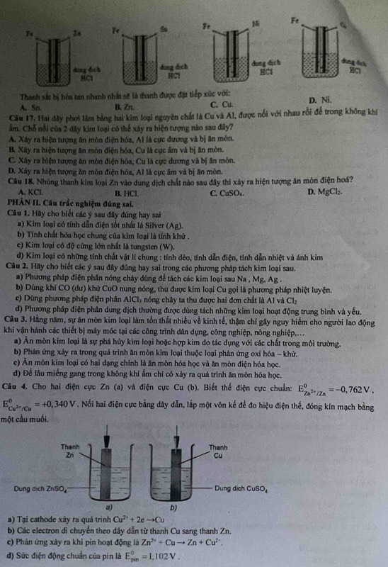 Fs
dung du b dìng dịch 
HC1 HCl
Thanh sắt bị hòa tan nhanh nhất sẽ là thanh được đặt tiếp xúc với:
A. Sn. B, Zn. C. Cu. D. Ni.
Cầu 17. Hai dây phơi lâm bằng hai kim loại nguyên chất là Cu và Al, được nổi với nhau rồi để trong không khí
ẩm. Chỗ nổi của 2 đây kim loại có thể xây ra hiện tượng nào sau đây?
A. Xây ra hiện tượng ăn mòn điện hóa, Al là cực dương và bị ăn mòn.
B. Xây ra hiện tượng ăn mòn điện hóa, Cu là cực âm và bị ăn mòn.
C. Xây ra hiện tượng ăn mòn điện hóa, Cu là cực dương và bị ăn mòn.
D. Xây ra hiện tượng ăn mòn điện hóa, Al là cực âm và bị ăn mòn.
Câu 18. Nhúng thanh kim loại Zn vào dung dịch chất nào sau đây thi xây ra hiện tượng ăn mòn điện hoá?
A. KCl. B. HCl, C. CuSO₄. D. MgCl_2.
PHÀN II. Câu trắc nghiệm đúng sai.
Câu 1. Hãy cho biết các ý sau đây đúng hay sai
a) Kim loại có tính dẫn điện tốt nhất là Silver (Ag).
b) Tính chất hóa học chung của kim loại là tính khử .
c) Kim loại có độ cứng lớn nhất là tungsten (W).
d) Kim loại có những tính chất vật lí chung : tính dẻo, tính dẫn điện, tính dẫn nhiệt và ánh kim
Câu 2. Hãy cho biết các ý sau đây đúng hay sai trong các phương pháp tách kim loại sau.
a) Phương pháp điện phân nóng chảy dùng đề tách các kim loại sau Na , Mg, Ag .
b) Dùng khí CO (dư) khử CuO nung nóng, thu được kim loại Cu gọi là phương pháp nhiệt luyện.
c) Dùng phương pháp điện phân A |C| nóng chây ta thu được hai đơn chất là Al và Cl_2
d) Phương pháp điện phân dung dịch thường được dùng tách những kim loại hoạt động trung bình và yếu.
Câu 3. Hằng năm, sự ăn mòn kim loại làm tổn thất nhiều về kinh tế, thậm chí gây nguy hiểm cho người lao động
khi vận hành các thiết bị máy mốc tại các công trình dân dụng, công nghiệp, nông nghiệp,...
a) Ăn mòn kim loại là sự phá hủy kim loại hoặc hợp kim do tác dụng với các chất trong môi trường.
b) Phản ứng xảy ra trong quá trình ăn mòn kim loại thuộc loại phản ứng oxi hóa - khứ.
e) Ăn môn kim loại có hai dạng chính là ăn mòn hóa học và ăn mòn điện hóa học.
d) Để lâu miếng gang trong không khí ẩm chỉ có xảy ra quá trình ăn mòn hóa học.
Câu 4. Cho hai điện cực Zn (a) và điện cực Cu(b). Biết thể điện cực chuẩn: E_Zn^(2+)/Zn^0=-0,762V,
E_Cu^(2+)/Cu^0=+0,340V. Nổi hai điện cực bằng dây dẫn, lắp một vôn kế để đo hiệu điện thế, đóng kín mạch bằng
một cầu muối.
a) Tại cathode xảy ra quá trình Cu^(2+)+2eto Cu
b) Các electron di chuyển theo dây dẫn từ thanh Cu sang thanh Zn.
c) Phân ứng xây ra khi pin hoạt động là Zn^(2+)+Cuto Zn+Cu^(2+).
đ) Sức điện động chuẩn của pin là E_(pin)^0=1,102V.