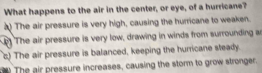 What happens to the air in the center, or eye, of a hurricane?
) The air pressure is very high, causing the hurricane to weaken.
The air pressure is very low, drawing in winds from surrounding an
) The air pressure is balanced, keeping the hurricane steady.
) The air pressure increases, causing the storm to grow stronger.