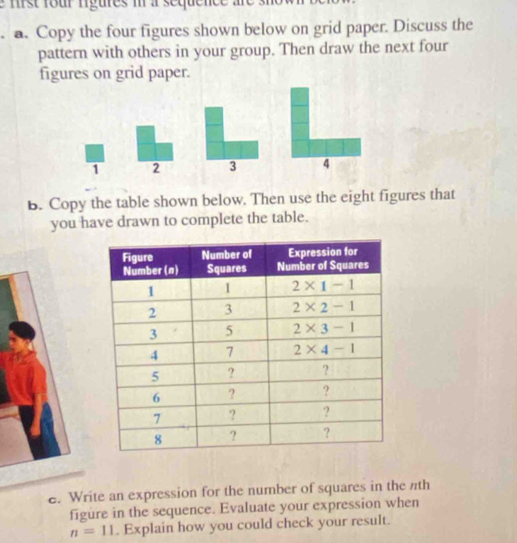 mist four rigures i a sequence are s
a. Copy the four figures shown below on grid paper. Discuss the
pattern with others in your group. Then draw the next four
figures on grid paper.
1 2 3 4
B. Copy the table shown below. Then use the eight figures that
you have drawn to complete the table.
e. Write an expression for the number of squares in the nth
figure in the sequence. Evaluate your expression when
n=11. Explain how you could check your result.