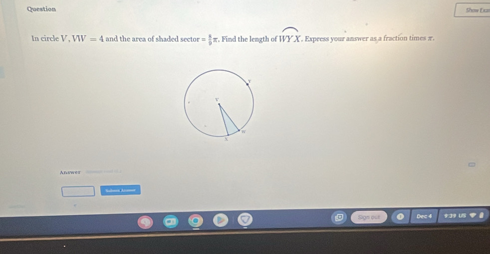 Question Show Eica 
In circle V, VW=4 and the area of shaded sector = 8/9 π , Find the length of widehat WYX. Express your answer as a fraction times π. 
Answer 
Sudoms Areee 
Sign out Dec 4 9:39 US