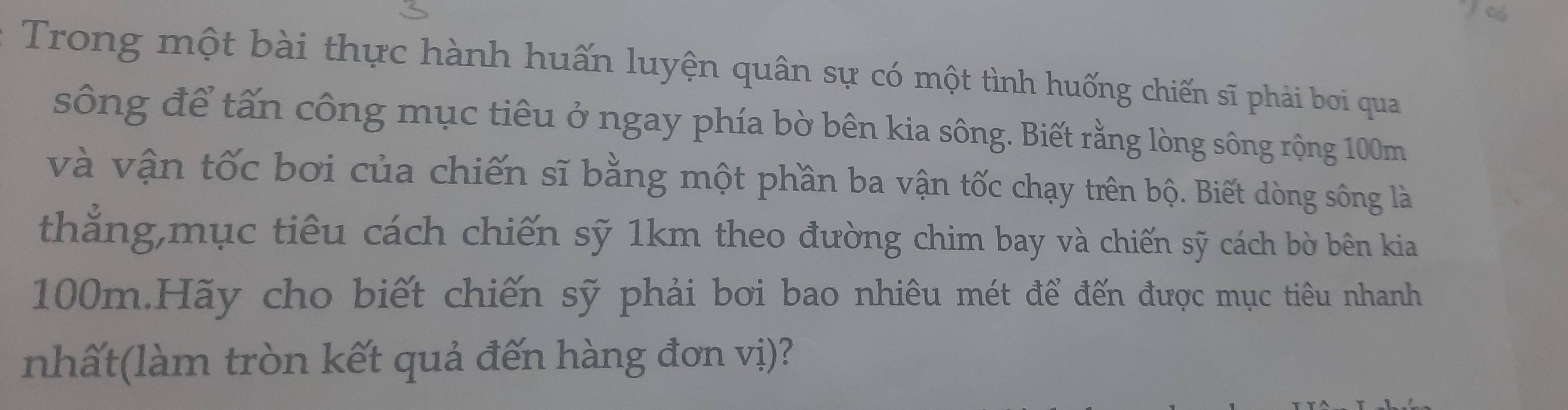 có 
Trong một bài thực hành huấn luyện quân sự có một tình huống chiến sĩ phải boi qua 
sông để tấn công mục tiêu ở ngay phía bờ bên kia sông. Biết rằng lòng sông rộng 100m
và vận tốc bơi của chiến sĩ bằng một phần ba vận tốc chạy trên bộ. Biết dòng sông là 
thắng,mục tiêu cách chiến sỹ 1km theo đường chim bay và chiến sỹ cách bờ bên kia
100m.Hãy cho biết chiến sỹ phải bơi bao nhiêu mét để đến được mục tiêu nhanh 
nhất(làm tròn kết quả đến hàng đơn vị)?