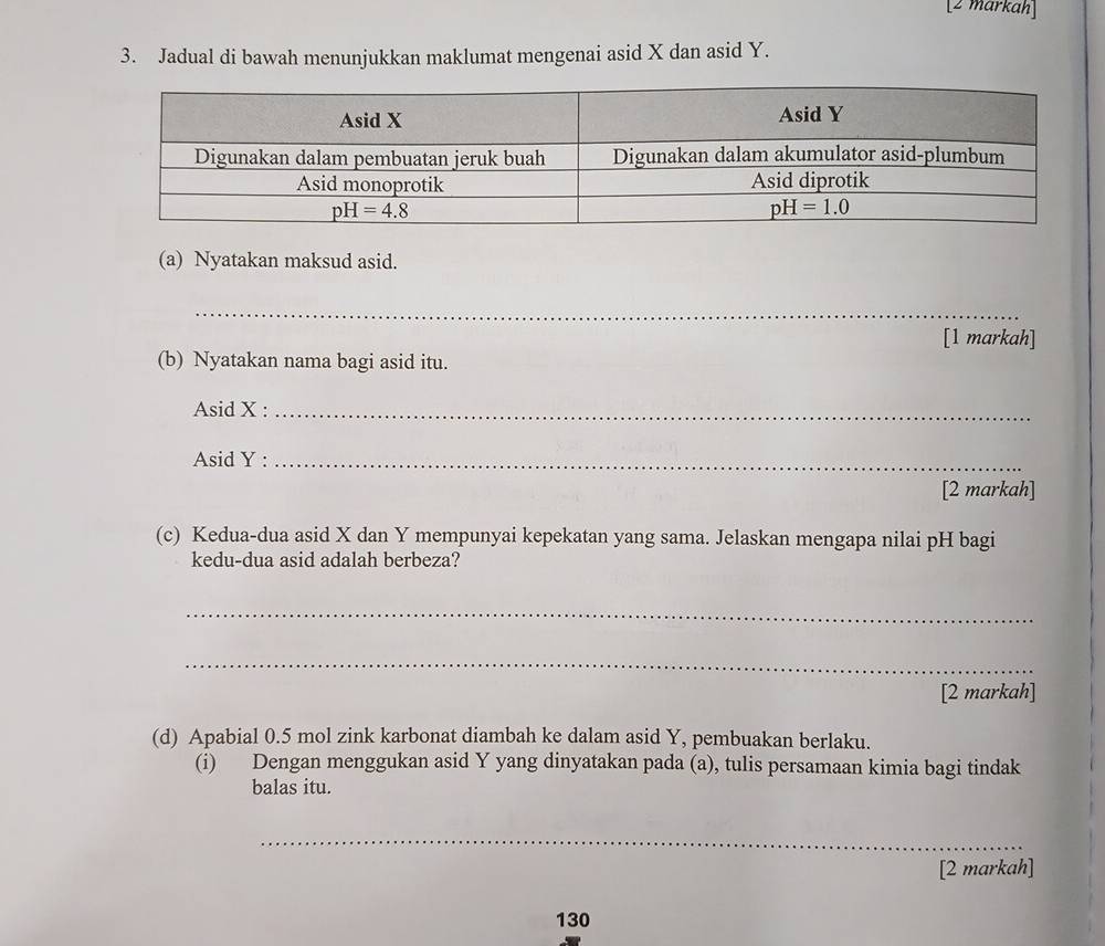 [2 markah]
3. Jadual di bawah menunjukkan maklumat mengenai asid X dan asid Y.
(a) Nyatakan maksud asid.
_
[1 markah]
(b) Nyatakan nama bagi asid itu.
Asid X :_
Asid Y :_
[2 markah]
(c) Kedua-dua asid X dan Y mempunyai kepekatan yang sama. Jelaskan mengapa nilai pH bagi
kedu-dua asid adalah berbeza?
_
_
[2 markah]
(d) Apabial 0.5 mol zink karbonat diambah ke dalam asid Y, pembuakan berlaku.
(i) Dengan menggukan asid Y yang dinyatakan pada (a), tulis persamaan kimia bagi tindak
balas itu.
_
[2 markah]
130