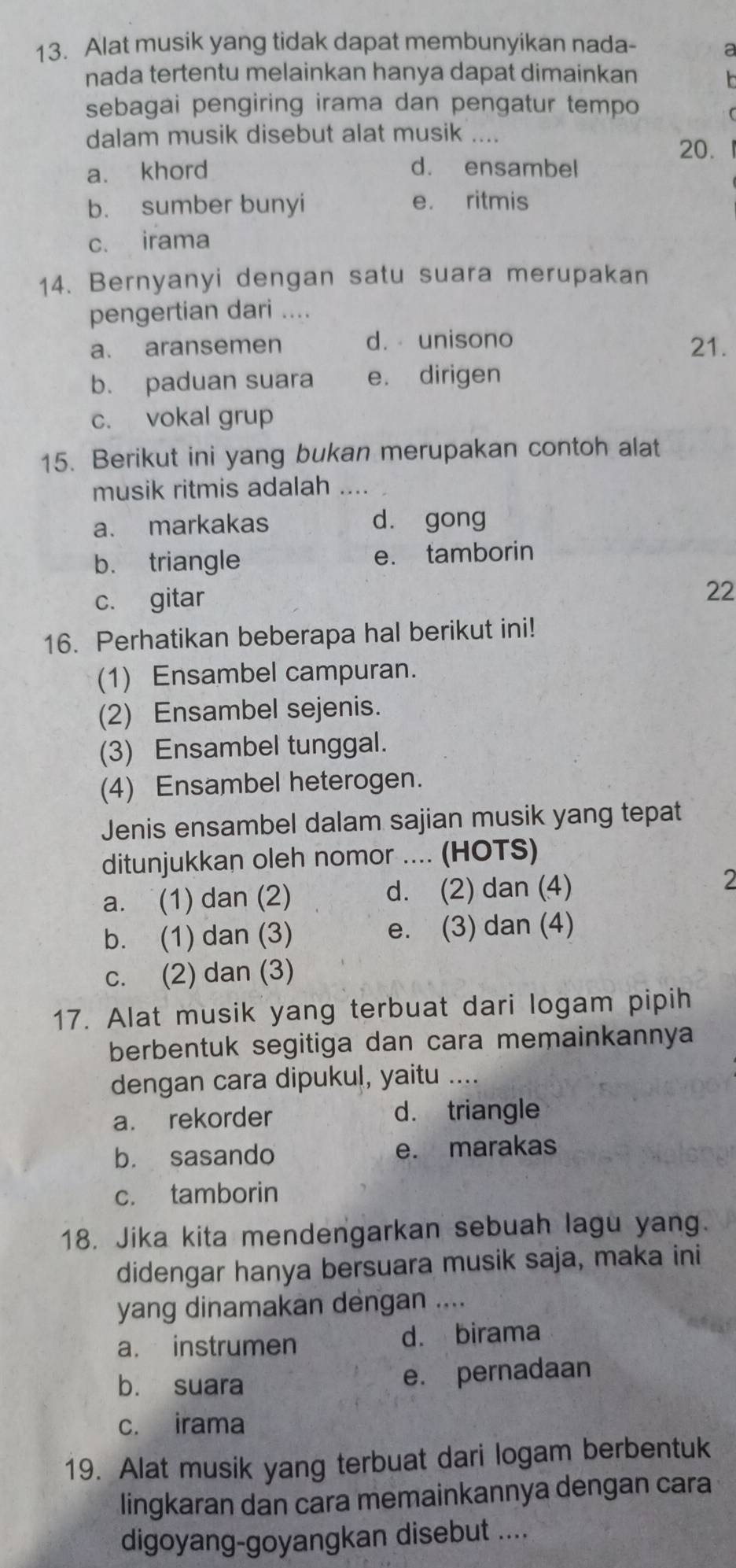 Alat musik yang tidak dapat membunyikan nada-
a
nada tertentu melainkan hanya dapat dimainkan
sebagai pengiring irama dan pengatur tempo
dalam musik disebut alat musik …
20.
a. khord d. ensambel
b. sumber bunyi e. ritmis
c. irama
14. Bernyanyi dengan satu suara merupakan
pengertian dari ....
a. aransemen d. unisono 21.
b. paduan suara e. dirigen
c. vokal grup
15. Berikut ini yang bukan merupakan contoh alat
musik ritmis adalah ...
a. markakas dà gong
b. triangle e. tamborin
c. gitar
22
16. Perhatikan beberapa hal berikut ini!
(1) Ensambel campuran.
(2) Ensambel sejenis.
(3) Ensambel tunggal.
(4) Ensambel heterogen.
Jenis ensambel dalam sajian musik yang tepat
ditunjukkan oleh nomor .... (HOTS)
a. (1) dan (2) d. (2) dan (4) 2
b. (1) dan (3) e. (3) dan (4)
c. (2) dan (3)
17. Alat musik yang terbuat dari logam pipih
berbentuk segitiga dan cara memainkannya
dengan cara dipukul, yaitu ....
a. rekorder d. triangle
b. sasando e. marakas
c. tamborin
18. Jika kita mendengarkan sebuah lagu yang.
didengar hanya bersuara musik saja, maka ini
yang dinamakan dengan ....
a. instrumen d. birama
b. suara e. pernadaan
c. irama
19. Alat musik yang terbuat dari logam berbentuk
lingkaran dan cara memainkannya dengan cara
digoyang-goyangkan disebut ....