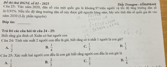 Đề thi thử ĐGNL số 03 - 2025 Thầy Trungpm - 0386098448
Câu 23: Vào năm 2020, dân số của một quốc gia là khoảng 97 triệu người và tốc độ tăng trường dân số
là 0,91%. Nếu tốc độ tăng trưởng dân số này được giữ nguyên hàng năm, hãy ước tính dân số quốc gia đó vào
năm 2030 (Lẩy phần nguyên)
Đáp án:_
Trã lời các câu hỏi từ câu 24 - 25:
Biết rằng gia đình cô Xuân có hai người con
Câu 24: Tính xác suất 2 người con đều là gái, biết rằng có ít nhất 1 người là con gái?
A.  1/2   1/4  C.  1/3  D.  1/5 
B.
Câu 25: Xác suất hai người con đều là con gái biết rằng người con đầu là con gái là
A.  1/2  B.  2/3  C.  3/5  D.  1/4 