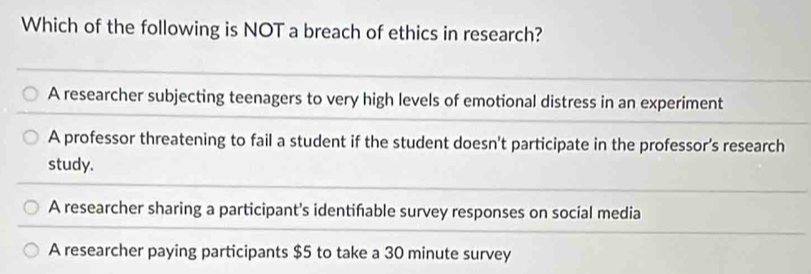 Which of the following is NOT a breach of ethics in research?
A researcher subjecting teenagers to very high levels of emotional distress in an experiment
A professor threatening to fail a student if the student doesn't participate in the professor’s research
study.
A researcher sharing a participant's identifable survey responses on social media
A researcher paying participants $5 to take a 30 minute survey