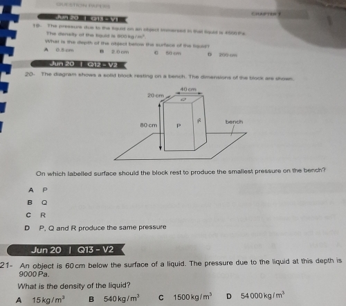 CKN STION DAPPES
C 
Jun 20 1 013 - V1
19- The pressure due to the liguld on an object imersed in that liquid is 4500 ths.
The denelty of the liguid is 900kg/m^3. 
What is the depth of the object below the surface of the fiquld?
A 0.5 cm B 2.0 cm C 50 cm D 200 cm
Jun 20 | G12 - V2
20- The diagram shows a solid block resting on a bench. The dimensions of the block are shown.
40 cm
20 cm
80 cm P R bench
On which labelled surface should the block rest to produce the smallest pressure on the bench?
A P
B Q
C R
D P. Q and R produce the same pressure
Jun 20 | Q13 - V2
21- An object is 60cm below the surface of a liquid. The pressure due to the liquid at this depth is
9000 Pa.
What is the density of the liquid?
A 15kg/m^3 B 540kg/m^3 C 1500kg/m^3 D 54000kg/m^3