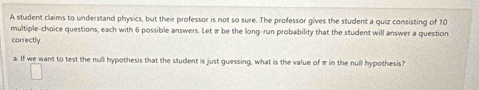 A student claims to understand physics, but their professor is not so sure. The professor gives the student a quiz consisting of 10
multiple-choice questions, each with 6 possible answers. Let π be the long-run probability that the student will answer a question 
correctly 
a. If we want to test the null hypothesis that the student is just guessing, what is the value of π in the null hypothesis?