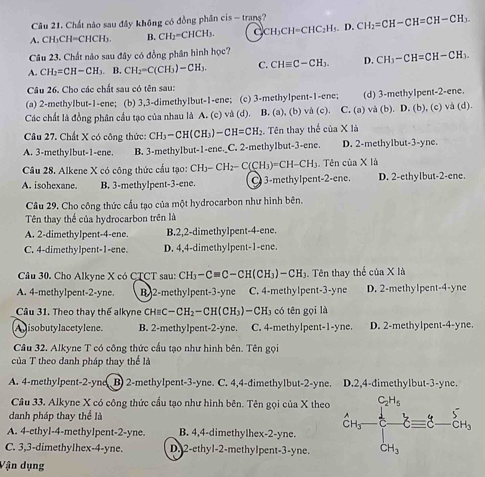 Chất nào sau đây không có đồng phân cis - trans?
A. CH_3CH=CHCH_3. B. CH_2=CHCH_3. a CH_3CH=CHC_2H_5.D.CH_2=CH-CH=CH-CH_3.
Câu 23. Chất nào sau đây có đồng phân hình học?
A. CH_2=CH-CH_3. B. CH_2=C(CH_3)-CH_3.
C. CHequiv C-CH_3. D. CH_3-CH=CH-CH_3.
Câu 26. Cho các chất sau có tên sau:
(a) 2-methylbut-1-ene; (b) 3,3-dimethylbut-1-ene; (c) 3-methylpent-1-ene; (d) 3-met h ylpent-2-ene.
Các chất là đồng phân cấu tạo của nhau là A. (c) và (d). B. (a), (b) vdot a(c). C.(a)va (b). D. (b) , (c) va(d
Câu 27. Chất X có công thức: CH_3-CH(CH_3)-CH=CH_2. Tên thay thế ciaXla
A. 3-methylbut-1-ene. B. 3-methylbut-1-ene._C. 2-methylbut-3-ene. D. 2-methylbut-3-yne.
Câu 28. Alkene X có công thức cấu tạo: CH_3-CH_2-C(CH_3)=CH-CH_3. Tên cua* 1a
A. isohexane. B. 3-methylpent-3-ene. 3-methylpent-2-ene. D. 2-ethylbut-2-ene.
Câu 29. Cho công thức cấu tạo của một hydrocarbon như hình bên.
Tên thay thế của hydrocarbon trên là
A. 2-dimethylpent-4-ene. B.2,2-dimethylpent-4-ene.
C. 4-dimethylpent-1-ene. D. 4,4-dimethylpent-1-ene.
Câu 30. Cho Alkyne X có CTCT sau: CH_3-Cequiv C-CH(CH_3)-CH_3.  Tên thay thế của X là
A. 4-methylpent-2-yne. B 2-methylpent-3-yne C. 4-methylpent -_  -yne D. 2-methylpent-4-yne
Câu 31. Theo thay thế alkyne CHequiv C-CH_2-CH(CH_3) -CH_3 có tên gọi là
Agisobutylacetylene. B. 2-methylpent-2-yne. C. 4-methylpent-1-yne. D. 2-methylpent-4-yne.
Câu 32. Alkyne T có công thức cấu tạo như hình bên. Tên gọi
của T theo danh pháp thay thế là
A. 4-methylpent-2-yne B) 2-methylpent-3-yne. C. 4,4-đimethylbut-2-yne. D.2,4-đimethylbut-3-yne.
Câu 33. Alkyne X có công thức cấu tạo như hình bên. Tên gọi của X theo
danh pháp thay thế là
A. 4-ethyl-4-methylpent-2-yne. B. 4,4-dimethylhex-2-yne.
C. 3,3-dimethylhex-4-yne. D. 2-ethyl-2-methylpent-3-yne.
Vận dụng