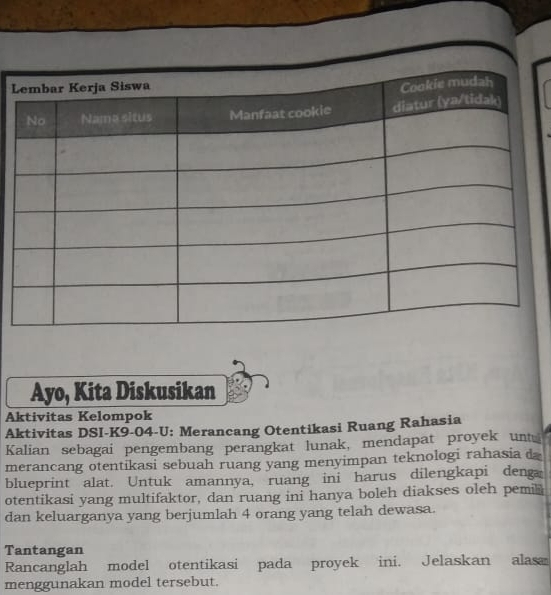 Ayo, Kita Diskusikan 
Aktivitas Kelompok 
Aktivitas DSI-K9-04-U: Merancang Otentikasi Ruang Rahasia 
Kalian sebagai pengembang perangkat lunak, mendapat proyek unt 
merancang otentikasi sebuah ruang yang menyimpan teknologi rahasia d 
blueprint alat. Untuk amannya, ruang ini harus dilengkapi deng 
otentikasi yang multifaktor, dan ruang ini hanya boleh diakses oleh pemi⊥ 
dan keluarganya yang berjumlah 4 orang yang telah dewasa. 
Tantangan 
Rancanglah model otentikasi pada proyek ini. Jelaskan alas 
menggunakan model tersebut.