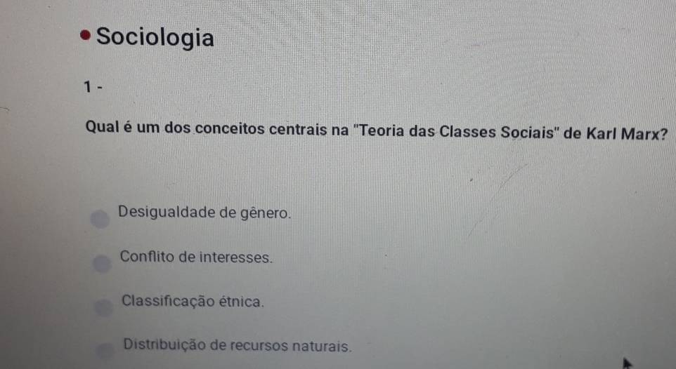 Sociologia
1 -
Qual é um dos conceitos centrais na ''Teoria das Classes Sociais'' de Karl Marx?
Desigualdade de gênero.
Conflito de interesses.
Classificação étnica.
Distribuição de recursos naturais.