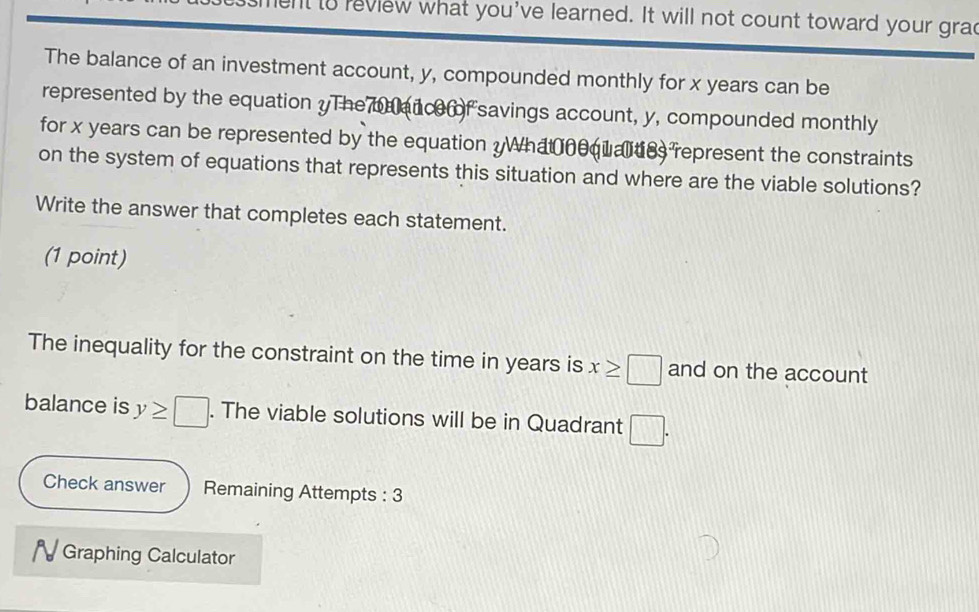 ent to review what you've learned. It will not count toward your grad 
The balance of an investment account, y, compounded monthly for x years can be 
represented by the equation yThe ance of savings account, y, compounded monthly 
for x years can be represented by the equation yWhatnequates represent the constraints 
on the system of equations that represents this situation and where are the viable solutions? 
Write the answer that completes each statement. 
(1 point) 
The inequality for the constraint on the time in years is x≥ □ and on the account 
balance is y≥ □. The viable solutions will be in Quadrant □. 
Check answer Remaining Attempts : 3 
N Graphing Calculator