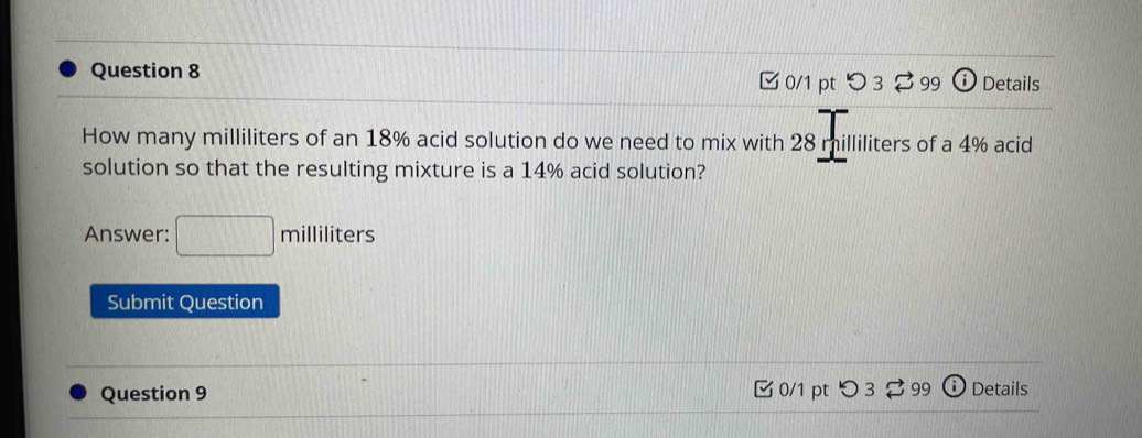 Details 
0/1 pt つ 3 ⇄99 D 
How many milliliters of an 18% acid solution do we need to mix with 28 milliliters of a 4% acid 
solution so that the resulting mixture is a 14% acid solution? 
Answer: (-1,0) milliliters
Submit Question 
Question 9 0/1 pt Details