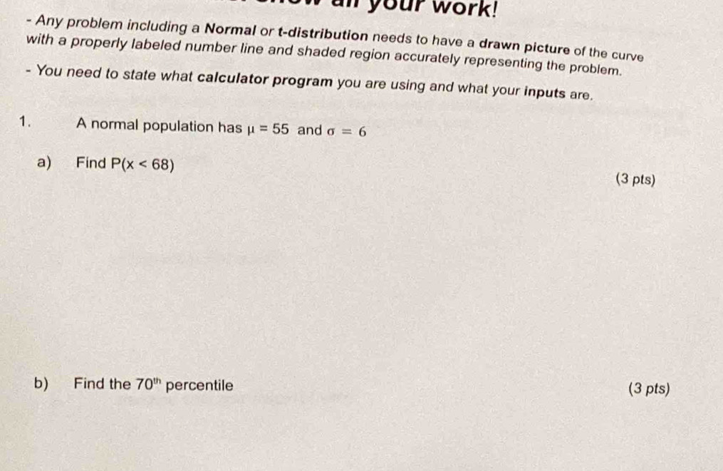 an your work! 
- Any problem including a Normal or t-distribution needs to have a drawn picture of the curve 
with a properly labeled number line and shaded region accurately representing the problem. 
- You need to state what calculator program you are using and what your inputs are. 
1. a A normal population has mu =55 and sigma =6
a) Find P(x<68)
(3 pts) 
b) Find the 70^(th) percentile (3 pts)