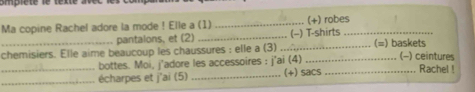 smplete le texte . 
Ma copine Rachel adore la mode ! Elle a (1) _(+) robes_ 
pantalons, et (2) _(-) T-shirts 
_chemisiers. Elle aime beaucoup les chaussures : elle a (3) _∴ _(=) baskets (-) ceintures 
bottes. Moi, j'adore les accessoires : j'ai (4) 
__écharpes et j'ai (5) _(+) sacs _Rachel !