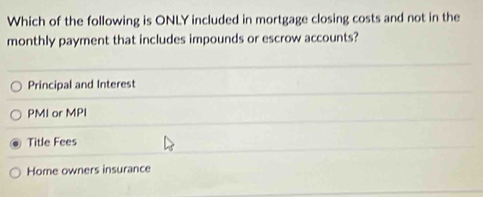 Which of the following is ONLY included in mortgage closing costs and not in the
monthly payment that includes impounds or escrow accounts?
Principal and Interest
PMI or MPI
Title Fees
Home owners insurance