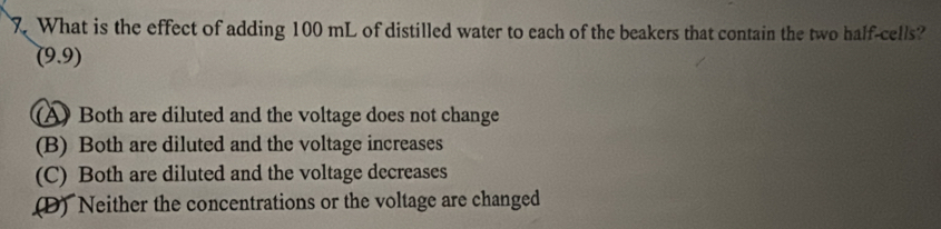 What is the effect of adding 100 mL of distilled water to each of the beakers that contain the two half-cells?
(9,9)
(A) Both are diluted and the voltage does not change
(B) Both are diluted and the voltage increases
(C) Both are diluted and the voltage decreases
(D) Neither the concentrations or the voltage are changed